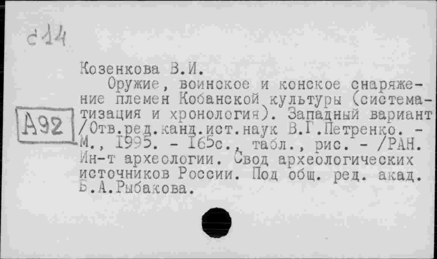 ﻿к
d-44
Ko зенкова З.И.
Оружие, воинское и конское снаряжение племен Кобанской культуры (систематизация и хронология:). Западный вариант /Отв.ред.канд.ист.наук В.Г.Петренко. -■М., 1995. - 1б5с.^ табл., рис.* - /РАН. Ин-т археологии. овод археологических источников России. Под общ. ред. акад. Б.А.Рыбакова.